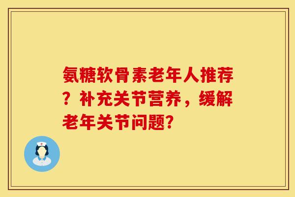 氨糖软骨素老年人推荐?补充关节营养,缓解老年关节问题? 氨糖软骨素老年人推荐?补充关节营养,缓解老年关节问题?