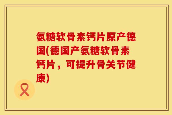 氨糖软骨素钙片原产德国(德国产氨糖软骨素钙片，可提升骨关节健康)