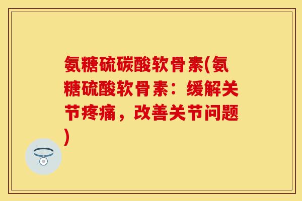 氨糖硫碳酸软骨素(氨糖硫酸软骨素:缓解关节疼痛,改善关节问题)