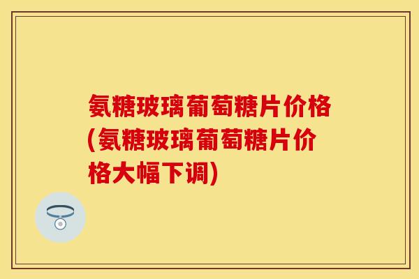氨糖玻璃葡萄糖片价格(氨糖玻璃葡萄糖片价格大幅下调) 氨糖玻璃葡萄糖片价格(氨糖玻璃葡萄糖片价格大幅下调)