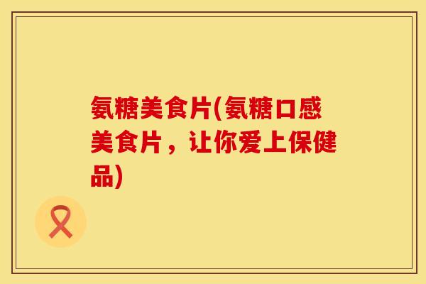 氨糖美食片(氨糖口感美食片,让你爱上保健品) 氨糖美食片(氨糖口感美食片,让你爱上保健品)