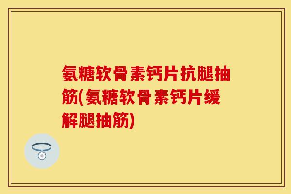氨糖软骨素钙片抗腿抽筋(氨糖软骨素钙片缓解腿抽筋)