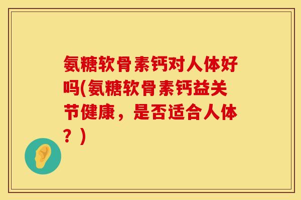 氨糖软骨素钙对人体好吗(氨糖软骨素钙益关节健康，是否适合人体？)