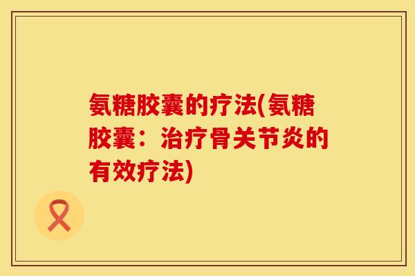氨糖胶囊的疗法(氨糖胶囊:治疗骨关节炎的有效疗法)
