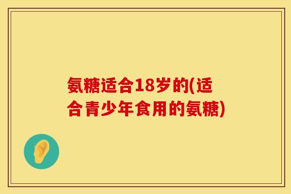 氨糖适合18岁的(适合青少年食用的氨糖)