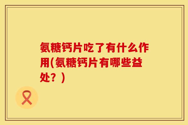 氨糖钙片吃了有什么作用(氨糖钙片有哪些益处？)