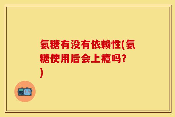 氨糖有没有依赖性(氨糖使用后会上瘾吗？ )