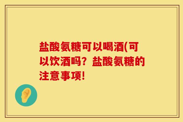 盐酸氨糖可以喝酒(可以饮酒吗?盐酸氨糖的注意事项! 盐酸氨糖可以喝酒(可以饮酒吗?盐酸氨糖的注意事项!