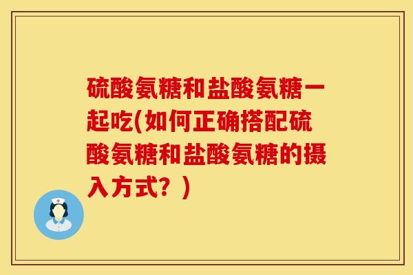 硫酸氨糖和盐酸氨糖一起吃(如何正确搭配硫酸氨糖和盐酸氨糖的摄入方式?)