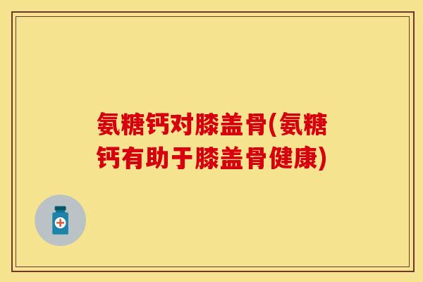 氨糖钙对膝盖骨(氨糖钙有助于膝盖骨健康) 氨糖钙对膝盖骨(氨糖钙有助于膝盖骨健康)