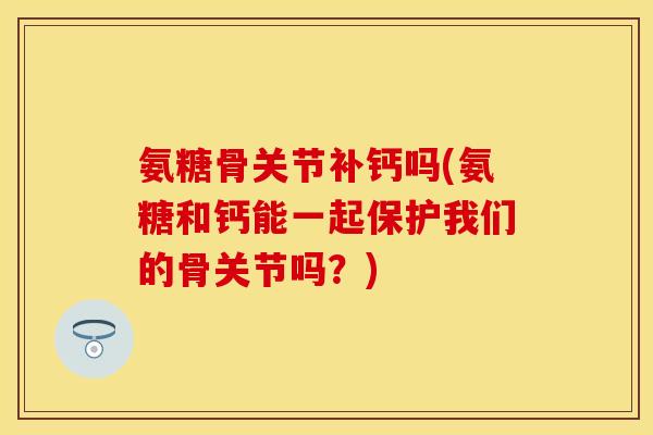 氨糖骨关节补钙吗(氨糖和钙能一起保护我们的骨关节吗?)