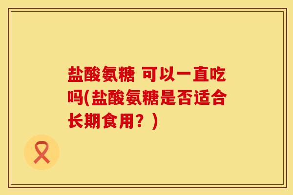 盐酸氨糖 可以一直吃吗(盐酸氨糖是否适合长期食用?)