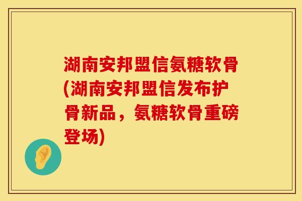 湖南安邦盟信氨糖软骨(湖南安邦盟信发布护骨新品,氨糖软骨重磅登场) 湖南安邦盟信氨糖软骨(湖南安邦盟信发布护骨新品,氨糖软骨重磅登场)