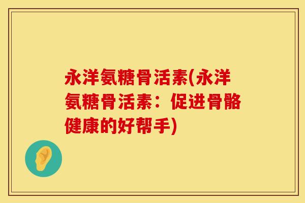 永洋氨糖骨活素(永洋氨糖骨活素:促进骨骼健康的好帮手) 永洋氨糖骨活素(永洋氨糖骨活素:促进骨骼健康的好帮手)