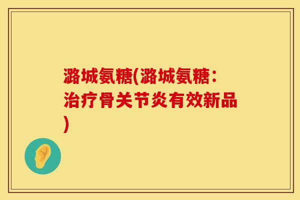潞城氨糖(潞城氨糖：治疗骨关节炎有效新品)