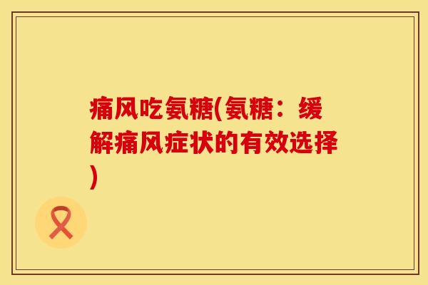痛风吃氨糖(氨糖:缓解痛风症状的有效选择)