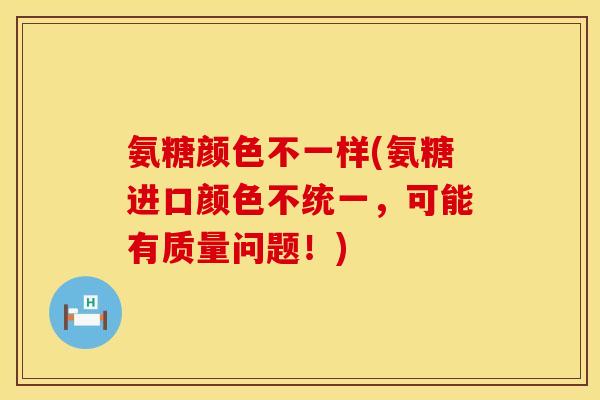 氨糖颜色不一样(氨糖进口颜色不统一，可能有质量问题！)