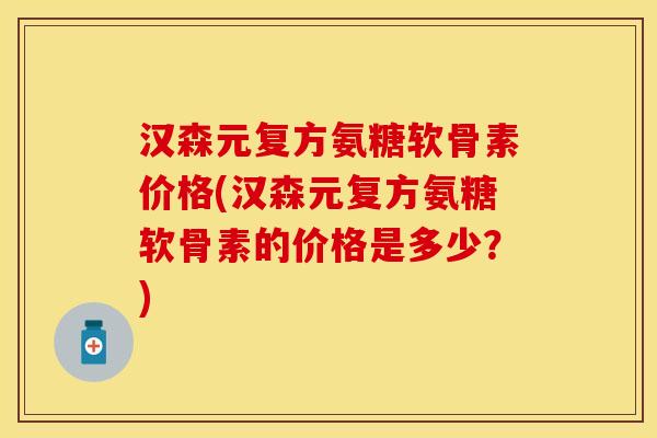 汉森元复方氨糖软骨素价格(汉森元复方氨糖软骨素的价格是多少？)