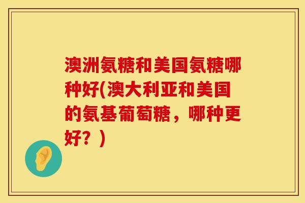 澳洲氨糖和美国氨糖哪种好(澳大利亚和美国的氨基葡萄糖,哪种更好?) 澳洲氨糖和美国氨糖哪种好(澳大利亚和美国的氨基葡萄糖,哪种更好?)
