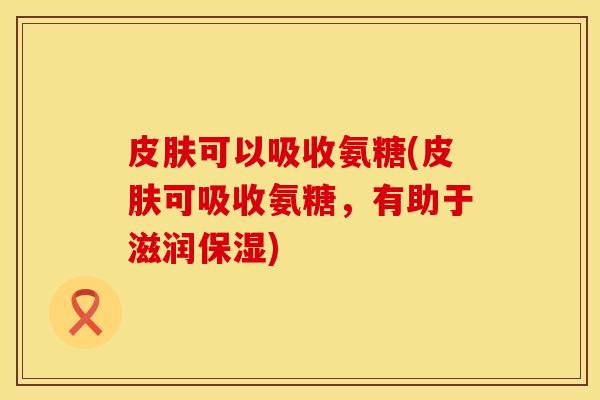 可以吸收氨糖(可吸收氨糖,有助于滋润保湿) 可以吸收氨糖(可吸收氨糖,有助于滋润保湿)