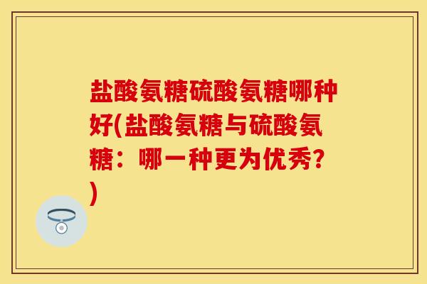 盐酸氨糖硫酸氨糖哪种好(盐酸氨糖与硫酸氨糖:哪一种更为优秀?) 盐酸氨糖硫酸氨糖哪种好(盐酸氨糖与硫酸氨糖:哪一种更为优秀?)