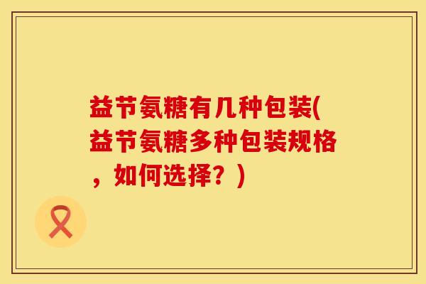 益节氨糖有几种包装(益节氨糖多种包装规格,如何选择?)