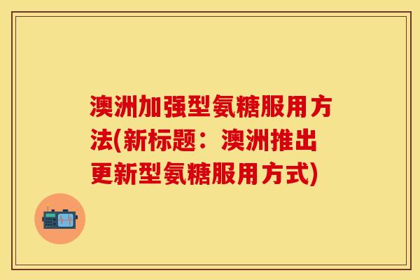 澳洲加强型氨糖服用方法(新标题：澳洲推出更新型氨糖服用方式)