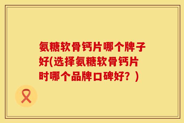 氨糖软骨钙片哪个牌子好(选择氨糖软骨钙片时哪个品牌口碑好?) 氨糖软骨钙片哪个牌子好(选择氨糖软骨钙片时哪个品牌口碑好?)