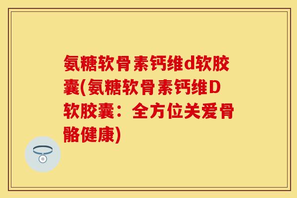 氨糖软骨素钙维d软胶囊(氨糖软骨素钙维D软胶囊：全方位关爱骨骼健康)