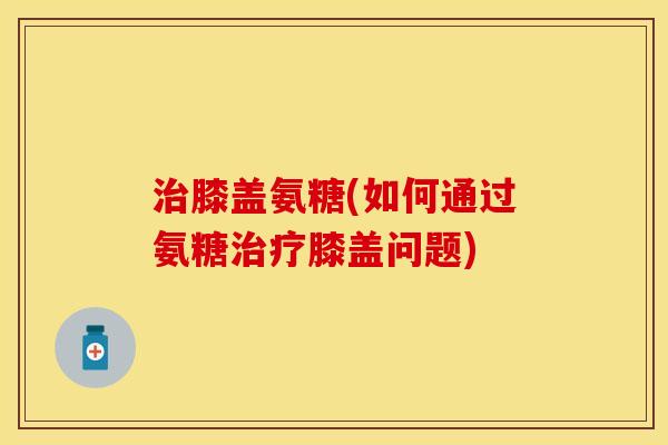 膝盖氨糖(如何通过氨糖膝盖问题) 膝盖氨糖(如何通过氨糖膝盖问题)