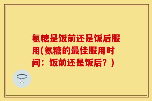 氨糖是饭前还是饭后服用(氨糖的佳服用时间:饭前还是饭后?) 氨糖是饭前还是饭后服用(氨糖的佳服用时间:饭前还是饭后?)