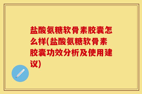 盐酸氨糖软骨素胶囊怎么样(盐酸氨糖软骨素胶囊功效分析及使用建议)