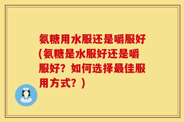 氨糖用水服还是嚼服好(氨糖是水服好还是嚼服好？如何选择最佳服用方式？)