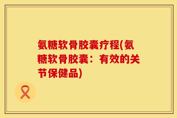 氨糖软骨胶囊疗程(氨糖软骨胶囊：有效的关节保健品)