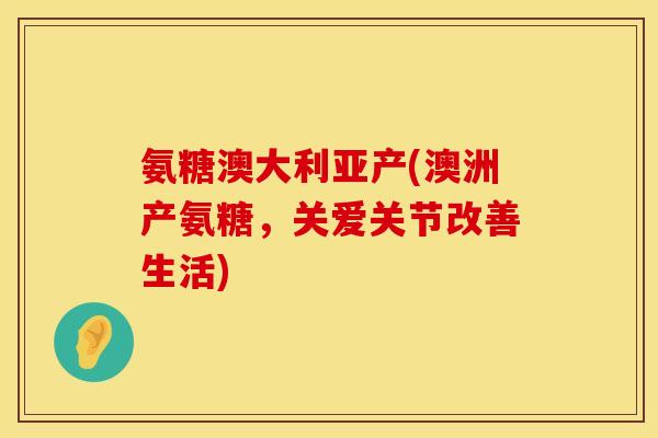 氨糖澳大利亚产(澳洲产氨糖，关爱关节改善生活)