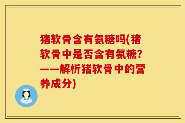 猪软骨含有氨糖吗(猪软骨中是否含有氨糖?——解析猪软骨中的营养成分)