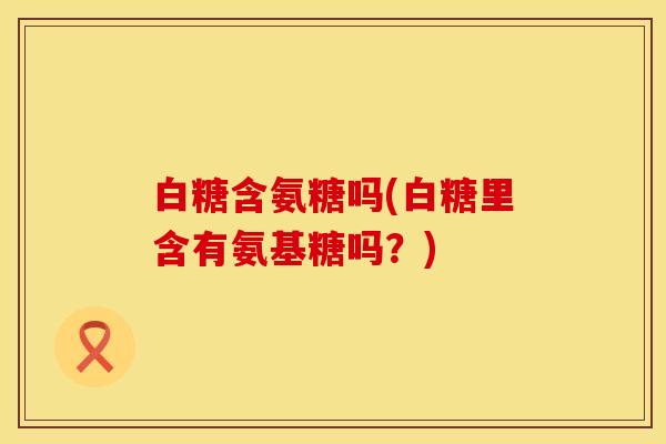 白糖含氨糖吗(白糖里含有氨基糖吗?)