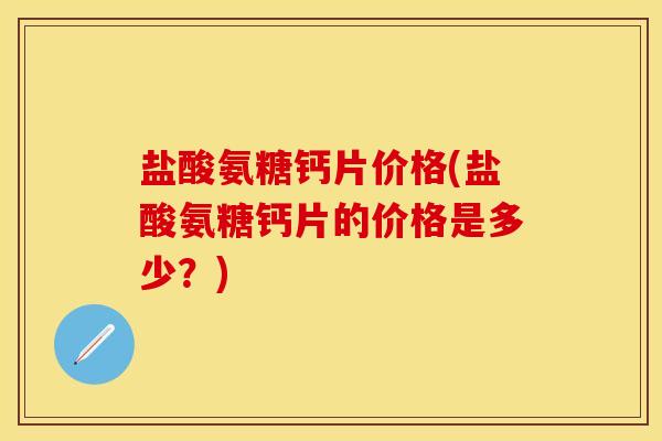 盐酸氨糖钙片价格(盐酸氨糖钙片的价格是多少?) 盐酸氨糖钙片价格(盐酸氨糖钙片的价格是多少?)