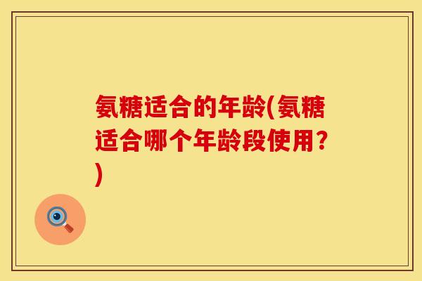氨糖适合的年龄(氨糖适合哪个年龄段使用?) 氨糖适合的年龄(氨糖适合哪个年龄段使用?)
