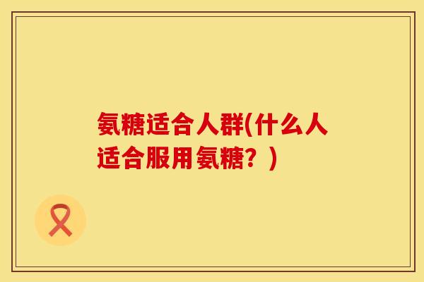 氨糖适合人群(什么人适合服用氨糖?)
