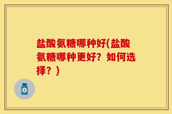 盐酸氨糖哪种好(盐酸氨糖哪种更好?如何选择?)