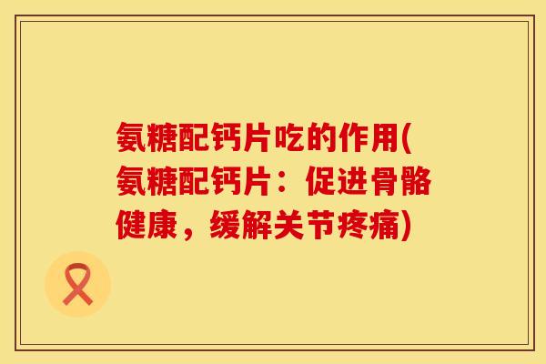 氨糖配钙片吃的作用(氨糖配钙片：促进骨骼健康，缓解关节)