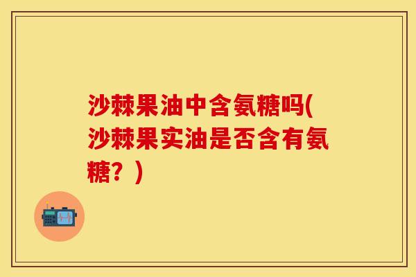 沙棘果油中含氨糖吗(沙棘果实油是否含有氨糖?) 沙棘果油中含氨糖吗(沙棘果实油是否含有氨糖?)