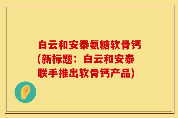 白云和安泰氨糖软骨钙(新标题:白云和安泰联手推出软骨钙产品) 白云和安泰氨糖软骨钙(新标题:白云和安泰联手推出软骨钙产品)