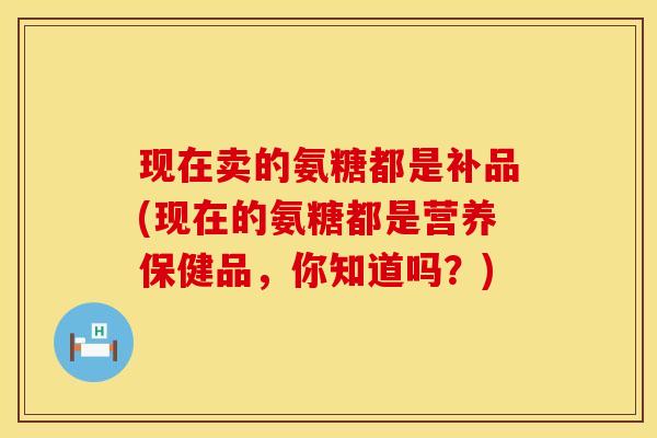 现在卖的氨糖都是补品(现在的氨糖都是营养保健品,你知道吗?)