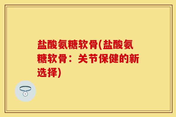 盐酸氨糖软骨(盐酸氨糖软骨:关节保健的新选择)