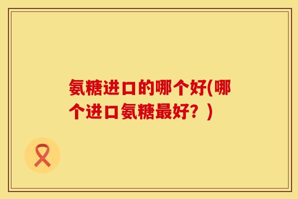 氨糖进口的哪个好(哪个进口氨糖好？)