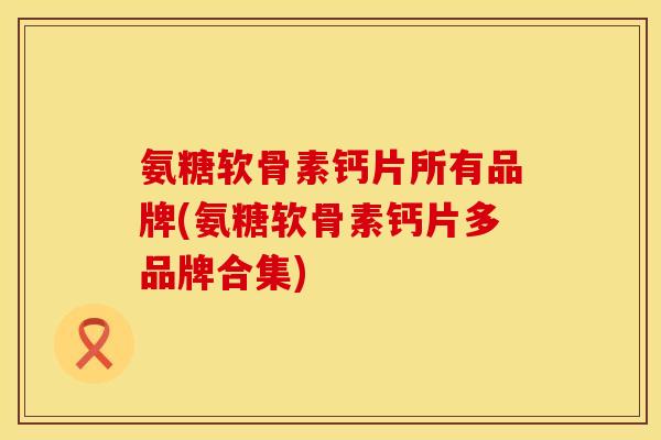 氨糖软骨素钙片所有品牌(氨糖软骨素钙片多品牌合集)