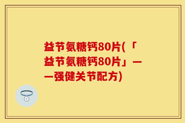 益节氨糖钙80片(「益节氨糖钙80片」——强健关节配方) 益节氨糖钙80片(「益节氨糖钙80片」——强健关节配方)