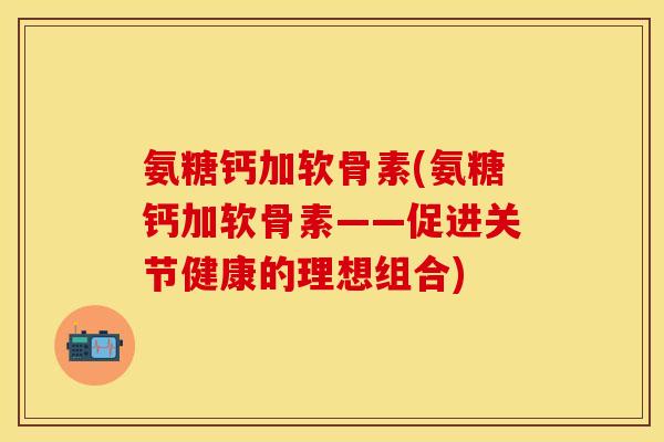 氨糖钙加软骨素(氨糖钙加软骨素——促进关节健康的理想组合)